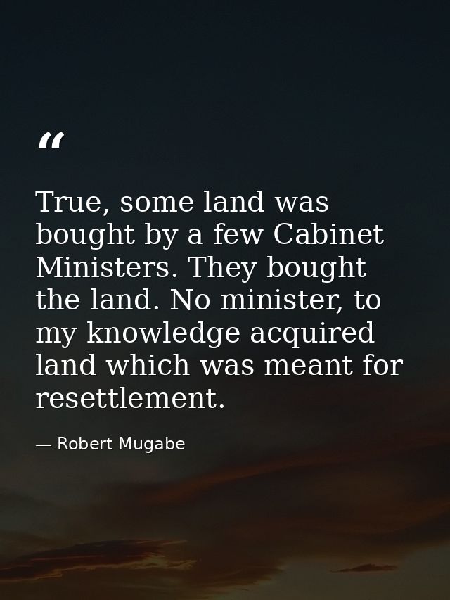 True, some land was bought by a few Cabinet Ministers. They bought the land. No minister, to my knowledge acquired land  — Robert Mugabe