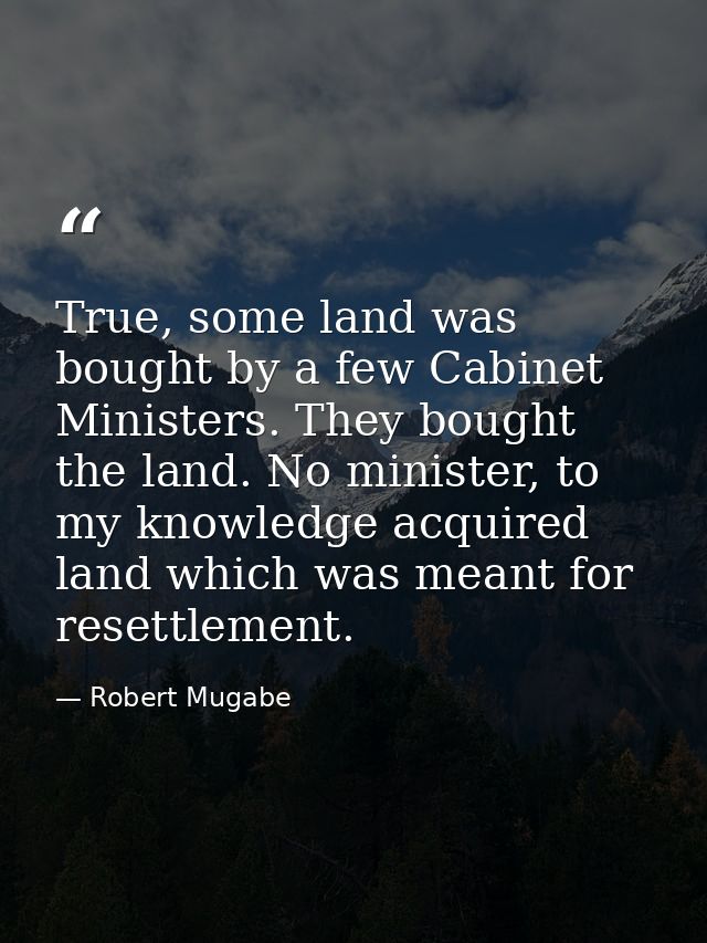True, some land was bought by a few Cabinet Ministers. They bought the land. No minister, to my knowledge acquired land  — Robert Mugabe