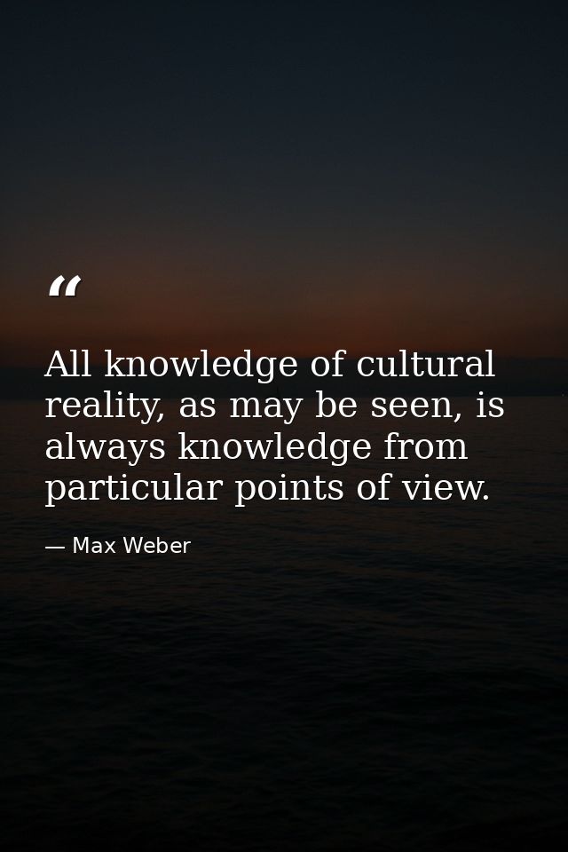 All knowledge of cultural reality, as may be seen, is always knowledge from particular points of view. — Max Weber