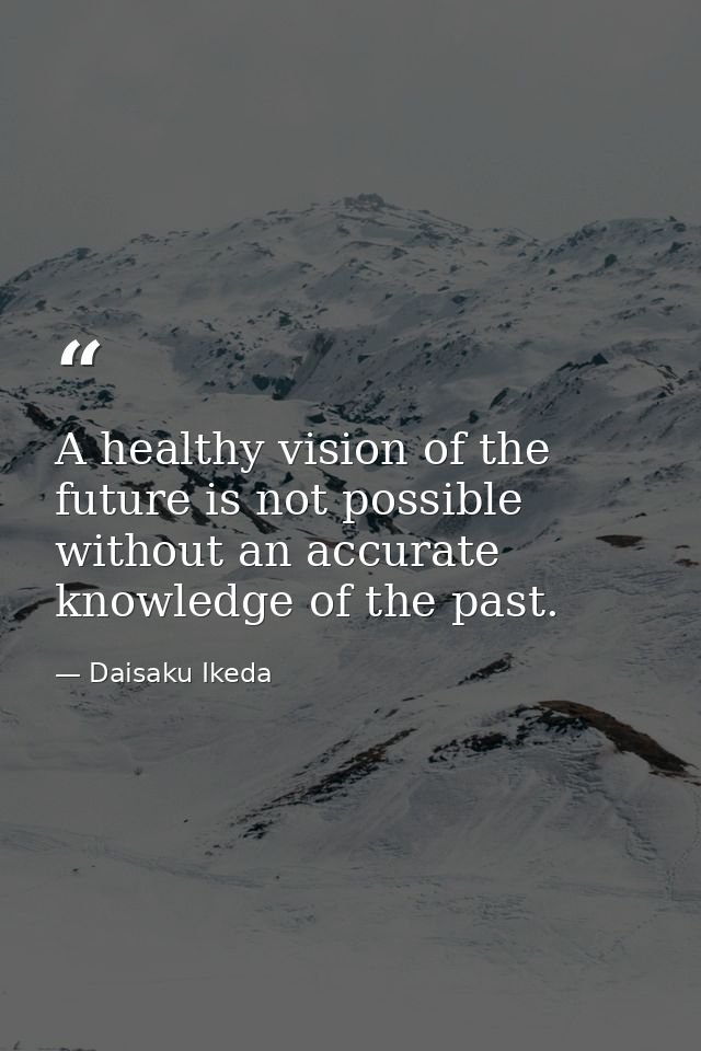 A healthy vision of the future is not possible without an accurate knowledge of the past. — Daisaku Ikeda