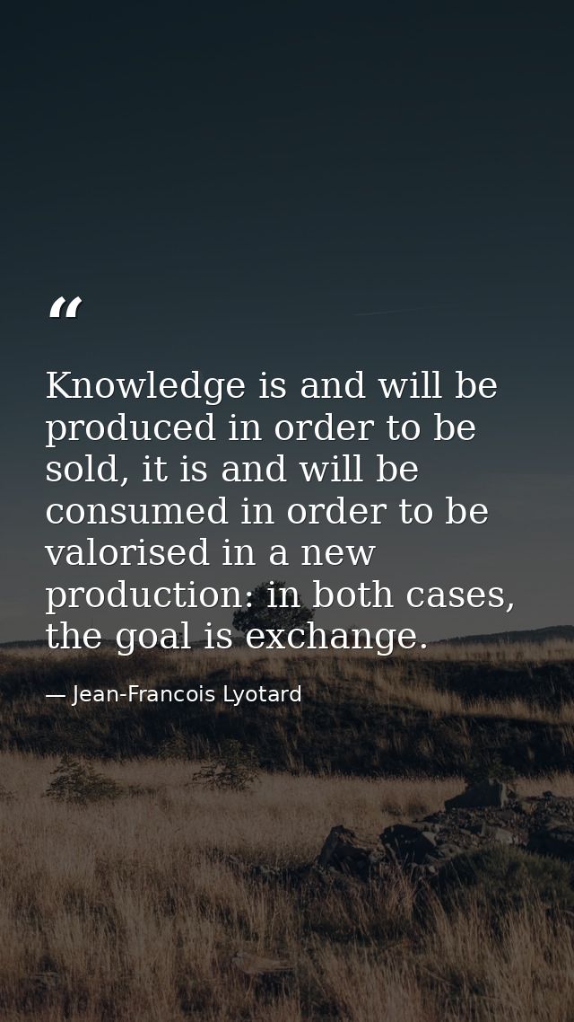 Knowledge is and will be produced in order to be sold, it is and will be consumed in order to be valorised in a new prod — Jean-Francois Lyotard