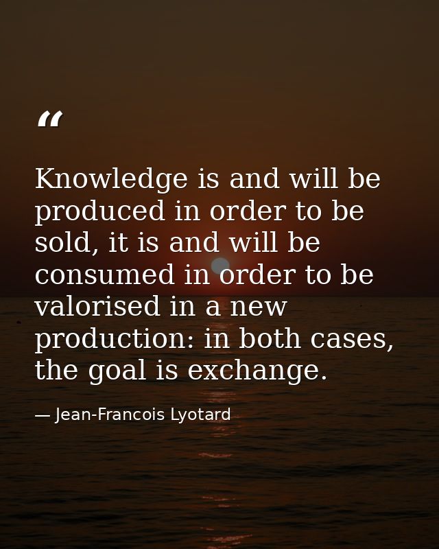 Knowledge is and will be produced in order to be sold, it is and will be consumed in order to be valorised in a new prod — Jean-Francois Lyotard