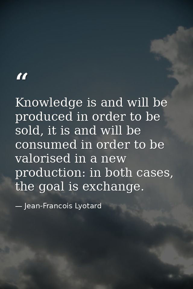 Knowledge is and will be produced in order to be sold, it is and will be consumed in order to be valorised in a new prod — Jean-Francois Lyotard