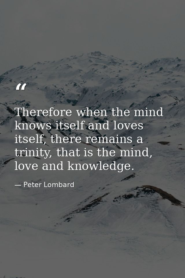 Therefore when the mind knows itself and loves itself, there remains a trinity, that is the mind, love and knowledge. — Peter Lombard