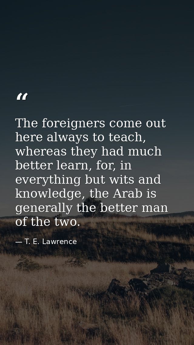 The foreigners come out here always to teach, whereas they had much better learn, for, in everything but wits and knowle — T. E. Lawrence