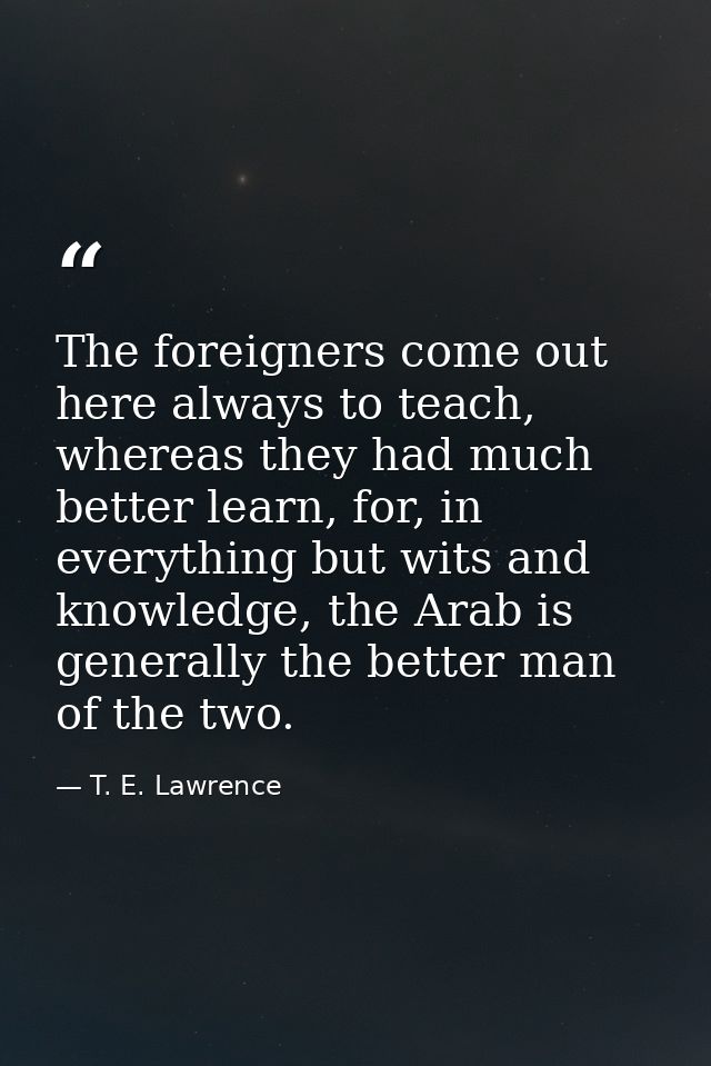 The foreigners come out here always to teach, whereas they had much better learn, for, in everything but wits and knowle — T. E. Lawrence