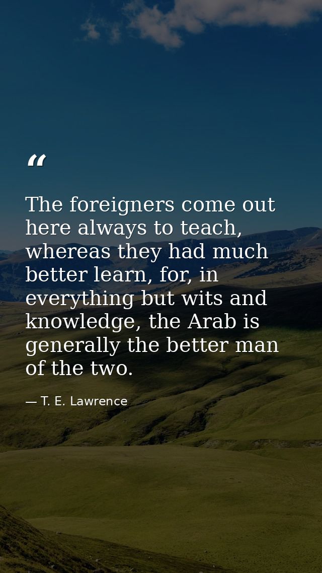 The foreigners come out here always to teach, whereas they had much better learn, for, in everything but wits and knowle — T. E. Lawrence