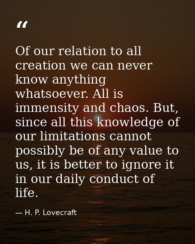 Of our relation to all creation we can never know anything whatsoever. All is immensity and chaos. But, since all this k — H. P. Lovecraft