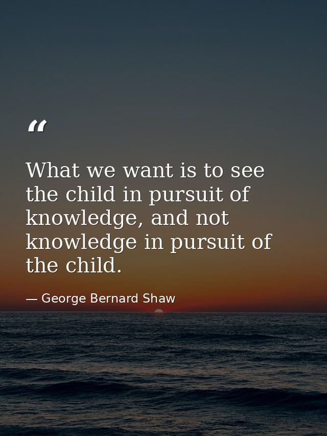 What we want is to see the child in pursuit of knowledge, and not knowledge in pursuit of the child. — George Bernard Shaw