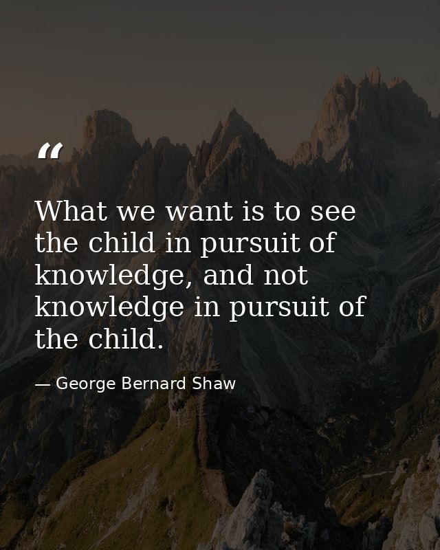 What we want is to see the child in pursuit of knowledge, and not knowledge in pursuit of the child. — George Bernard Shaw