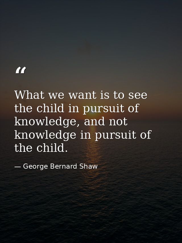 What we want is to see the child in pursuit of knowledge, and not knowledge in pursuit of the child. — George Bernard Shaw