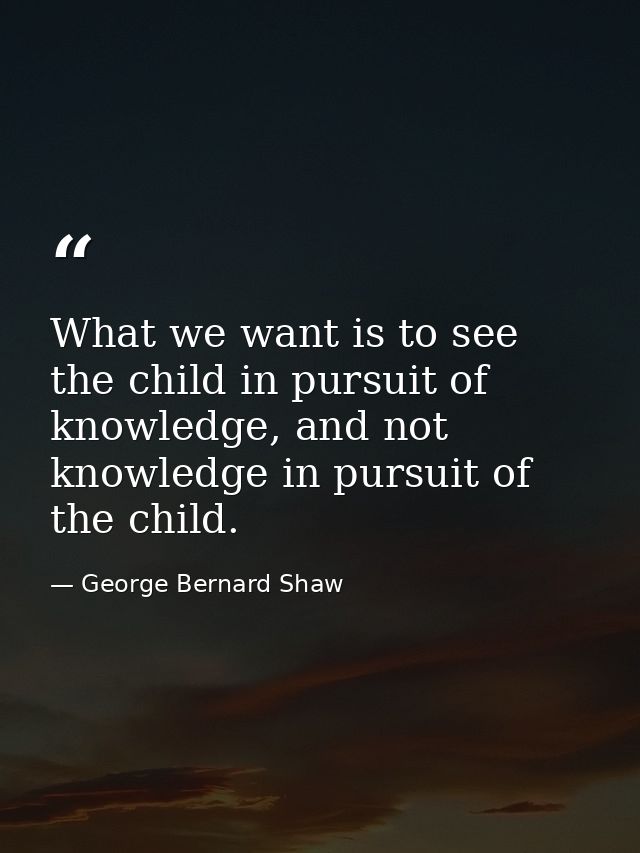 What we want is to see the child in pursuit of knowledge, and not knowledge in pursuit of the child. — George Bernard Shaw