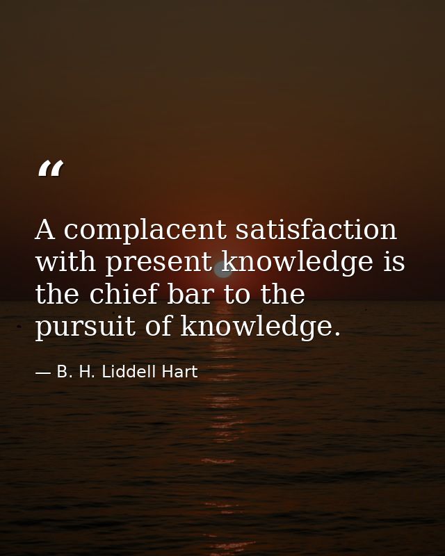 A complacent satisfaction with present knowledge is the chief bar to the pursuit of knowledge. — B. H. Liddell Hart