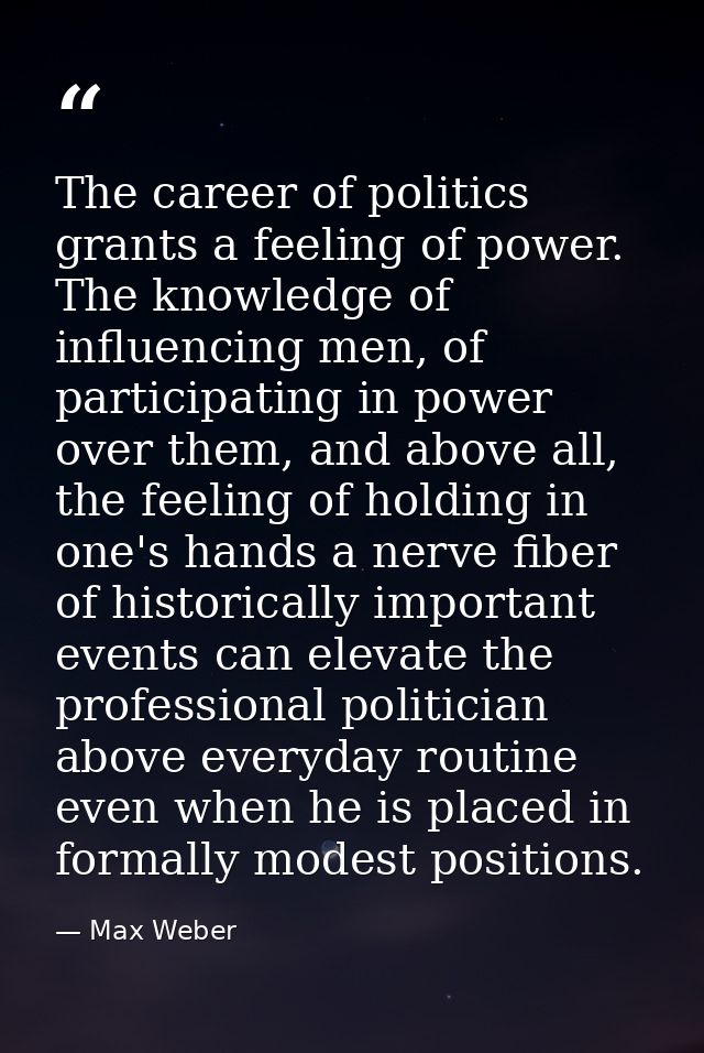 The career of politics grants a feeling of power. The knowledge of influencing men, of participating in power over them, — Max Weber