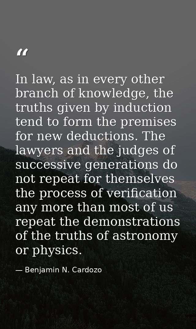 In law, as in every other branch of knowledge, the truths given by induction tend to form the premises for new deduction — Benjamin N. Cardozo