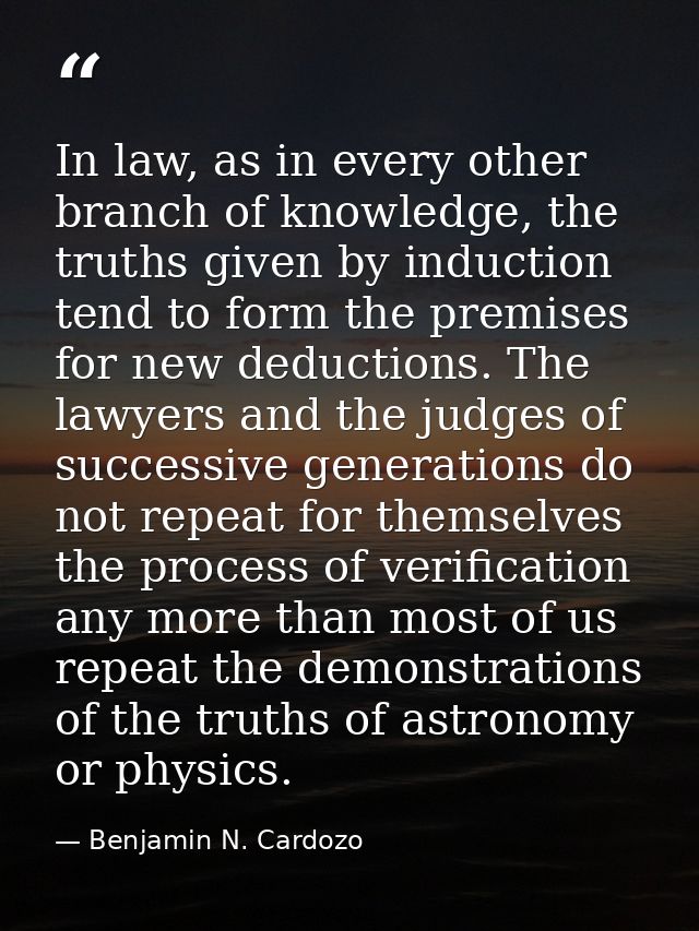 In law, as in every other branch of knowledge, the truths given by induction tend to form the premises for new deduction — Benjamin N. Cardozo