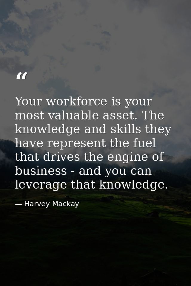 Your workforce is your most valuable asset. The knowledge and skills they have represent the fuel that drives the engine — Harvey Mackay