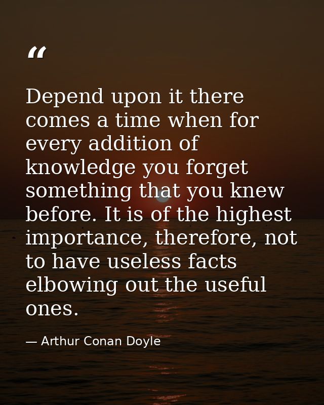 Depend upon it there comes a time when for every addition of knowledge you forget something that you knew before. It is  — Arthur Conan Doyle