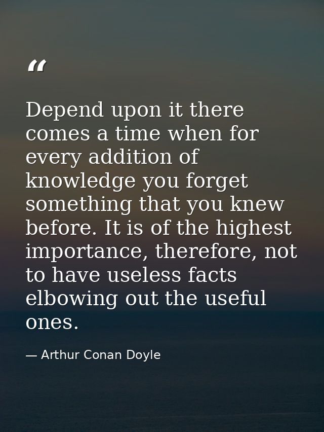 Depend upon it there comes a time when for every addition of knowledge you forget something that you knew before. It is  — Arthur Conan Doyle