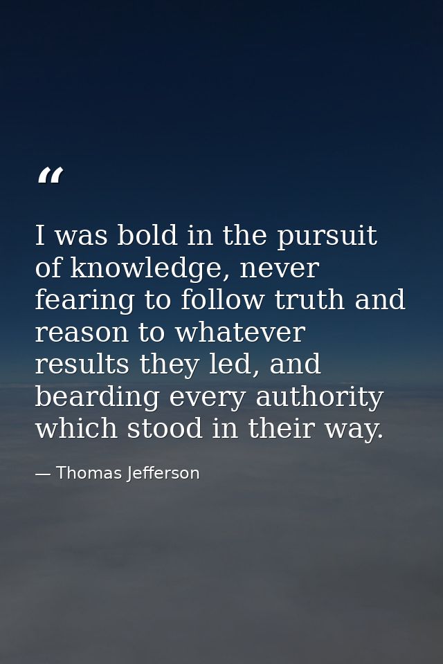 I was bold in the pursuit of knowledge, never fearing to follow truth and reason to whatever results they led, and beard — Thomas Jefferson