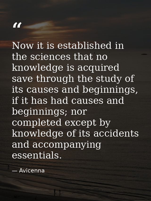 Now it is established in the sciences that no knowledge is acquired save through the study of its causes and beginnings, — Avicenna