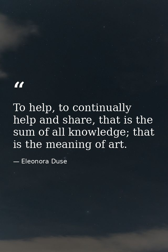 To help, to continually help and share, that is the sum of all knowledge; that is the meaning of art. — Eleonora Duse