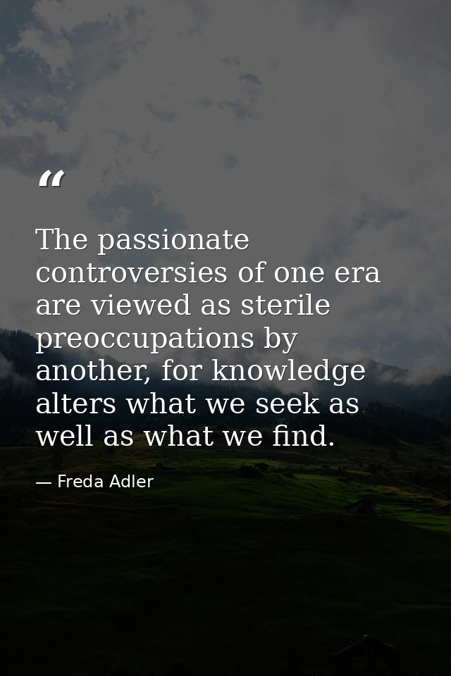 The passionate controversies of one era are viewed as sterile preoccupations by another, for knowledge alters what we se — Freda Adler