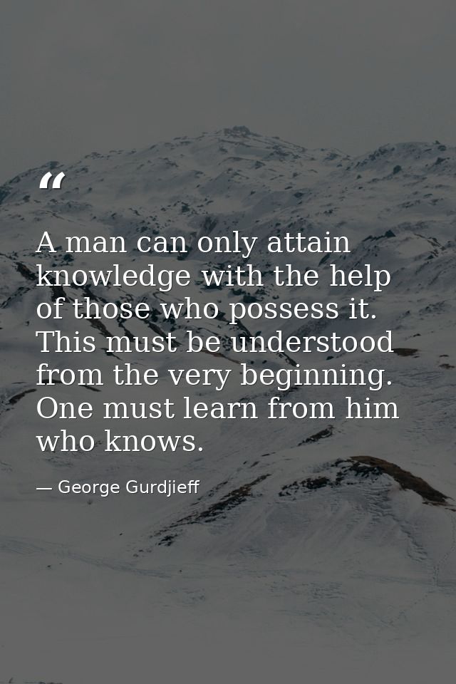 A man can only attain knowledge with the help of those who possess it. This must be understood from the very beginning.  — George Gurdjieff