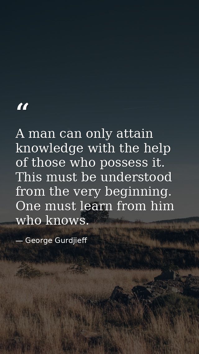 A man can only attain knowledge with the help of those who possess it. This must be understood from the very beginning.  — George Gurdjieff