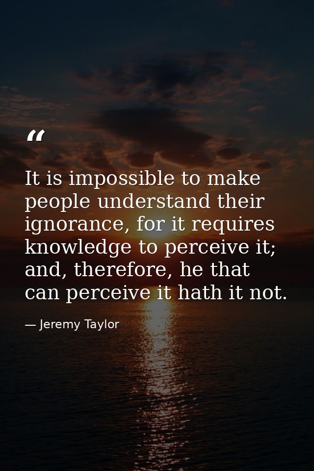 It is impossible to make people understand their ignorance, for it requires knowledge to perceive it; and, therefore, he — Jeremy Taylor