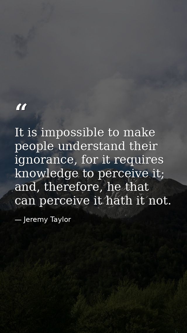 It is impossible to make people understand their ignorance, for it requires knowledge to perceive it; and, therefore, he — Jeremy Taylor