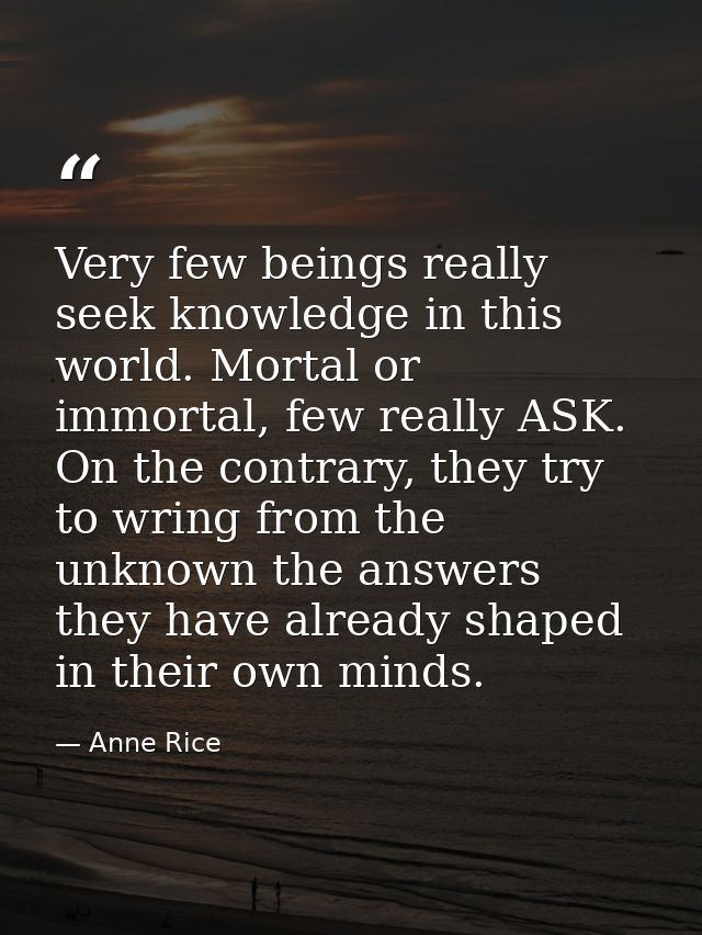 Very few beings really seek knowledge in this world. Mortal or immortal, few really ASK. On the contrary, they try to wr — Anne Rice