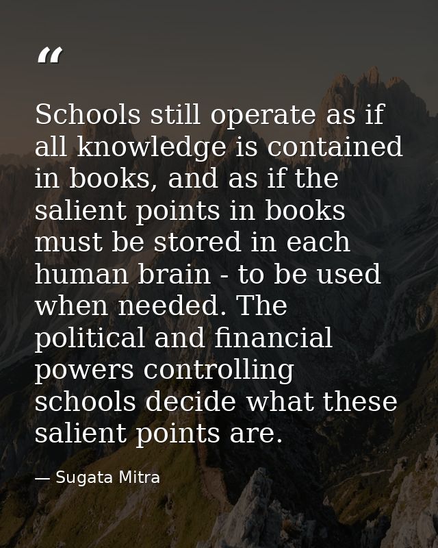 Schools still operate as if all knowledge is contained in books, and as if the salient points in books must be stored in — Sugata Mitra