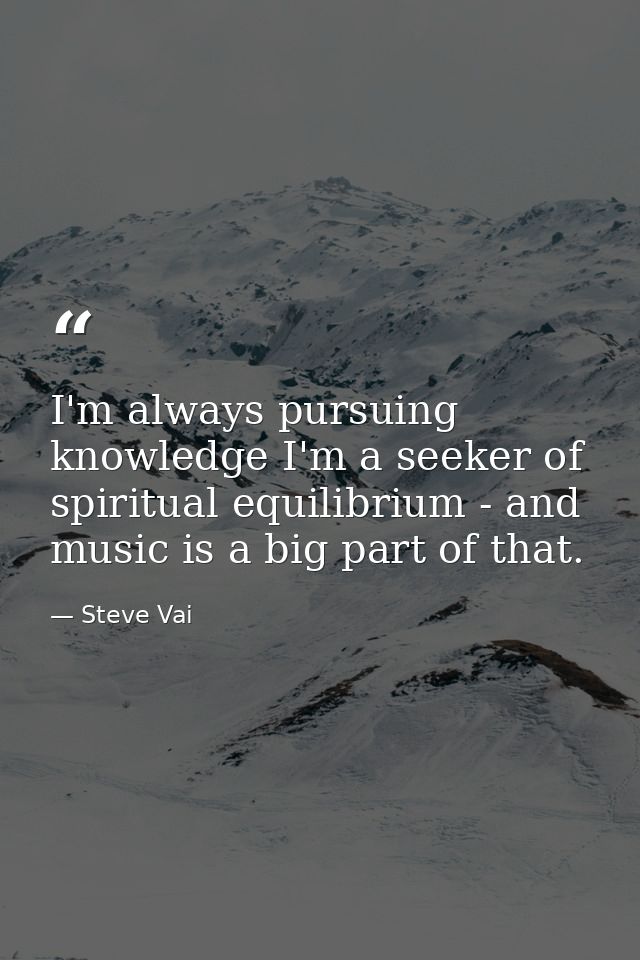 I'm always pursuing knowledge I'm a seeker of spiritual equilibrium - and music is a big part of that. — Steve Vai