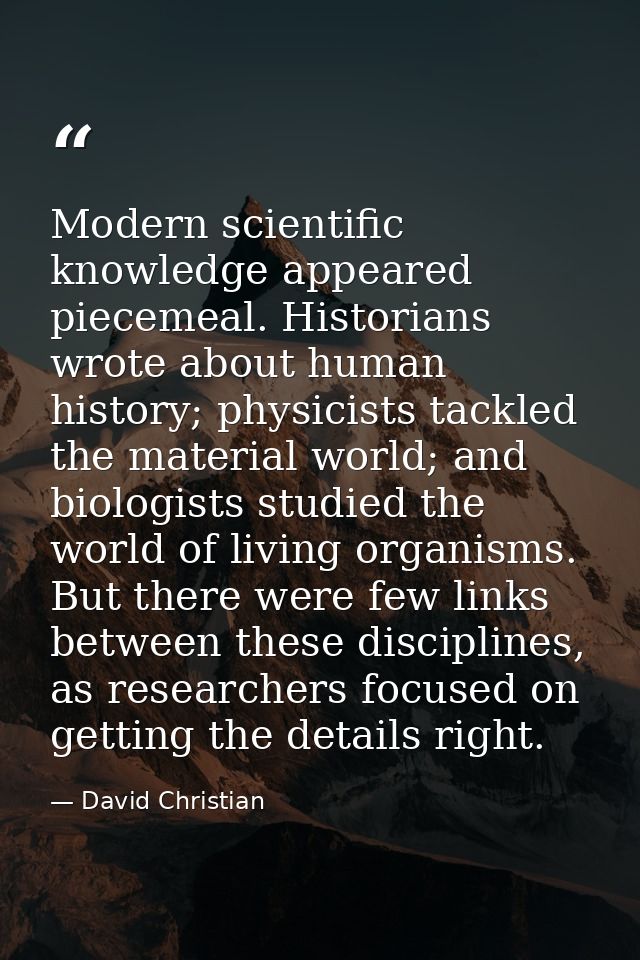 Modern scientific knowledge appeared piecemeal. Historians wrote about human history; physicists tackled the material wo — David Christian