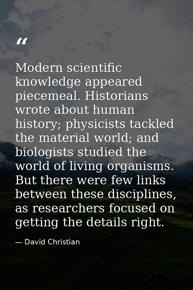 Modern scientific knowledge appeared piecemeal. Historians wrote about human history; physicists tackled the material wo — David Christian