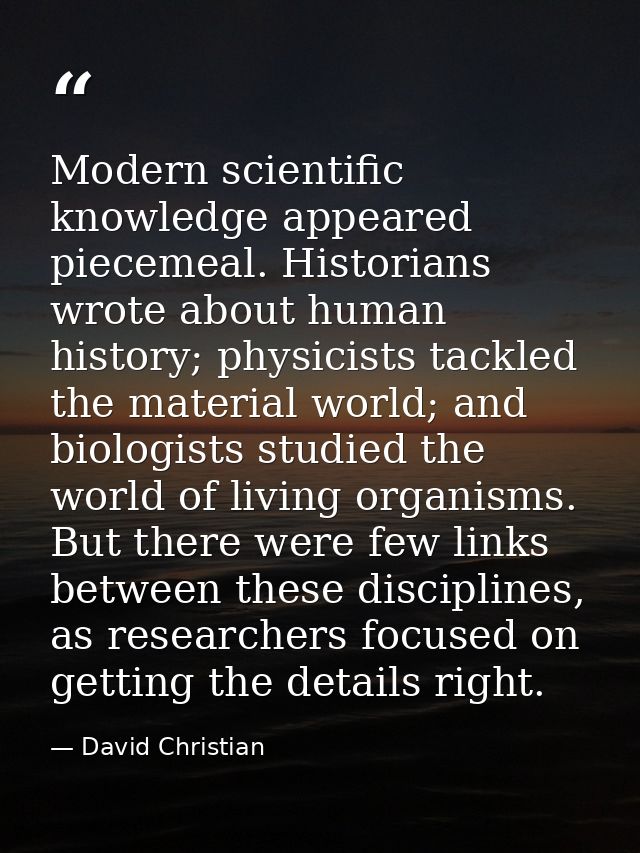 Modern scientific knowledge appeared piecemeal. Historians wrote about human history; physicists tackled the material wo — David Christian