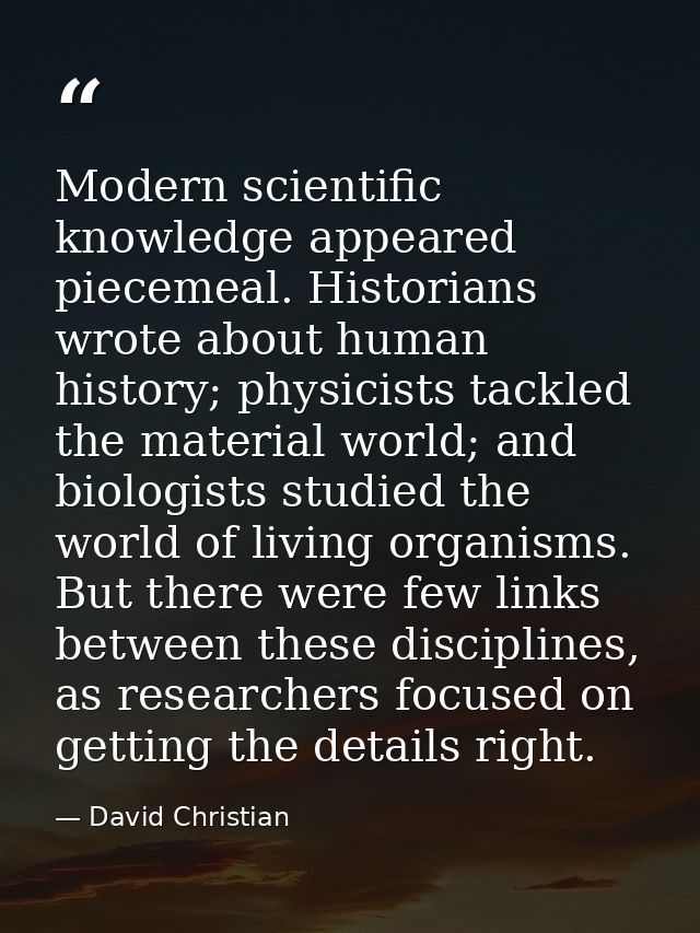 Modern scientific knowledge appeared piecemeal. Historians wrote about human history; physicists tackled the material wo — David Christian