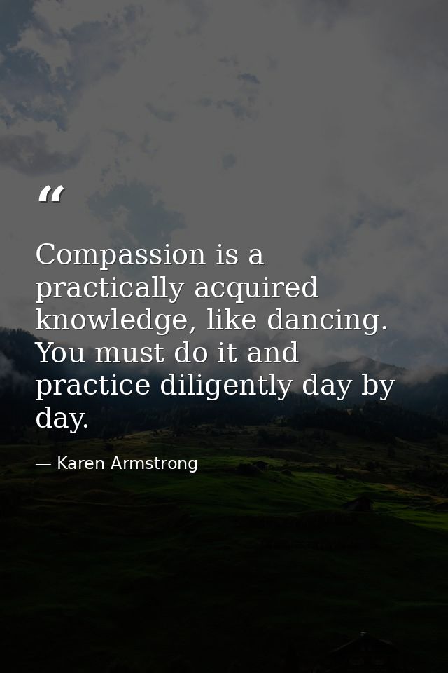 Compassion is a practically acquired knowledge, like dancing. You must do it and practice diligently day by day. — Karen Armstrong
