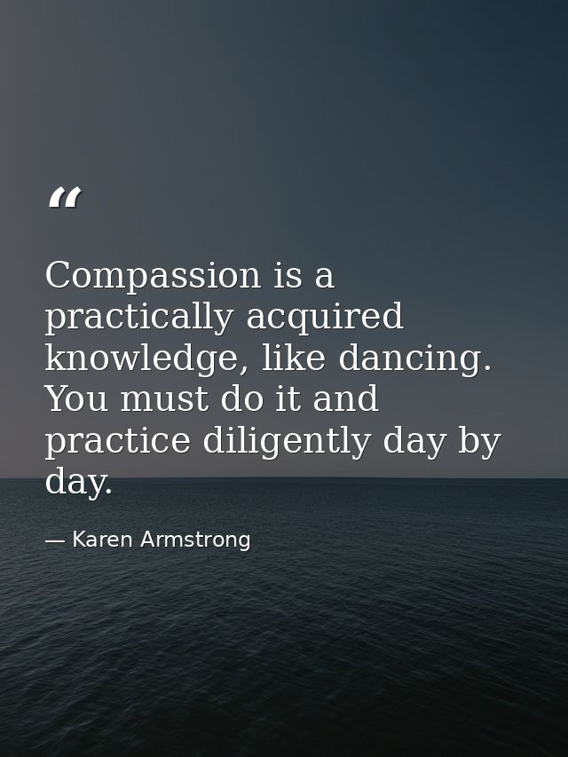 Compassion is a practically acquired knowledge, like dancing. You must do it and practice diligently day by day. — Karen Armstrong