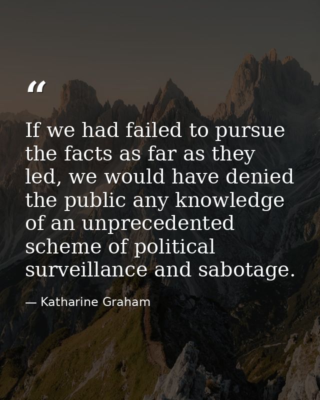 If we had failed to pursue the facts as far as they led, we would have denied the public any knowledge of an unprecedent — Katharine Graham