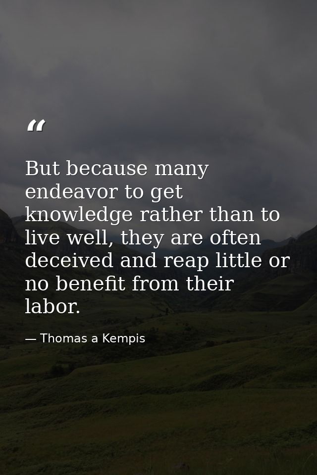 But because many endeavor to get knowledge rather than to live well, they are often deceived and reap little or no benef — Thomas a Kempis