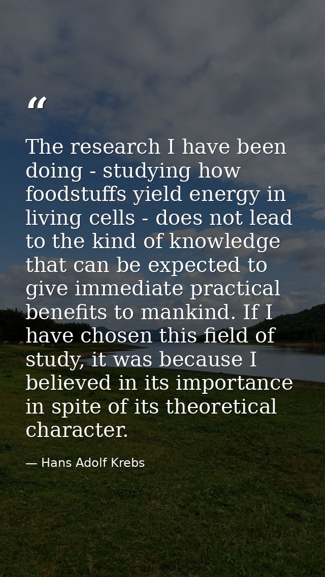 The research I have been doing - studying how foodstuffs yield energy in living cells - does not lead to the kind of kno — Hans Adolf Krebs