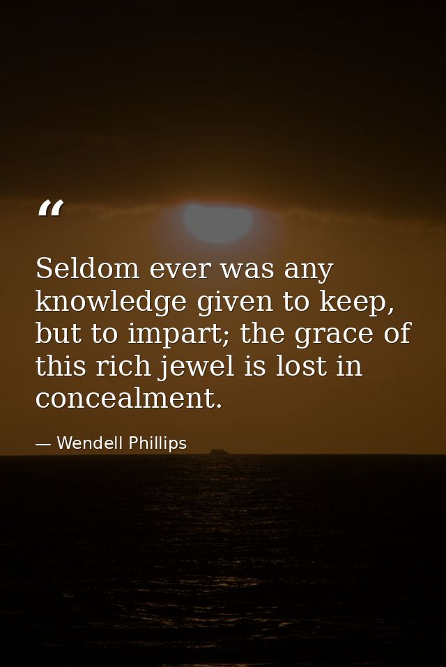 Seldom ever was any knowledge given to keep, but to impart; the grace of this rich jewel is lost in concealment. — Wendell Phillips