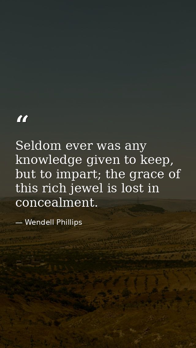 Seldom ever was any knowledge given to keep, but to impart; the grace of this rich jewel is lost in concealment. — Wendell Phillips