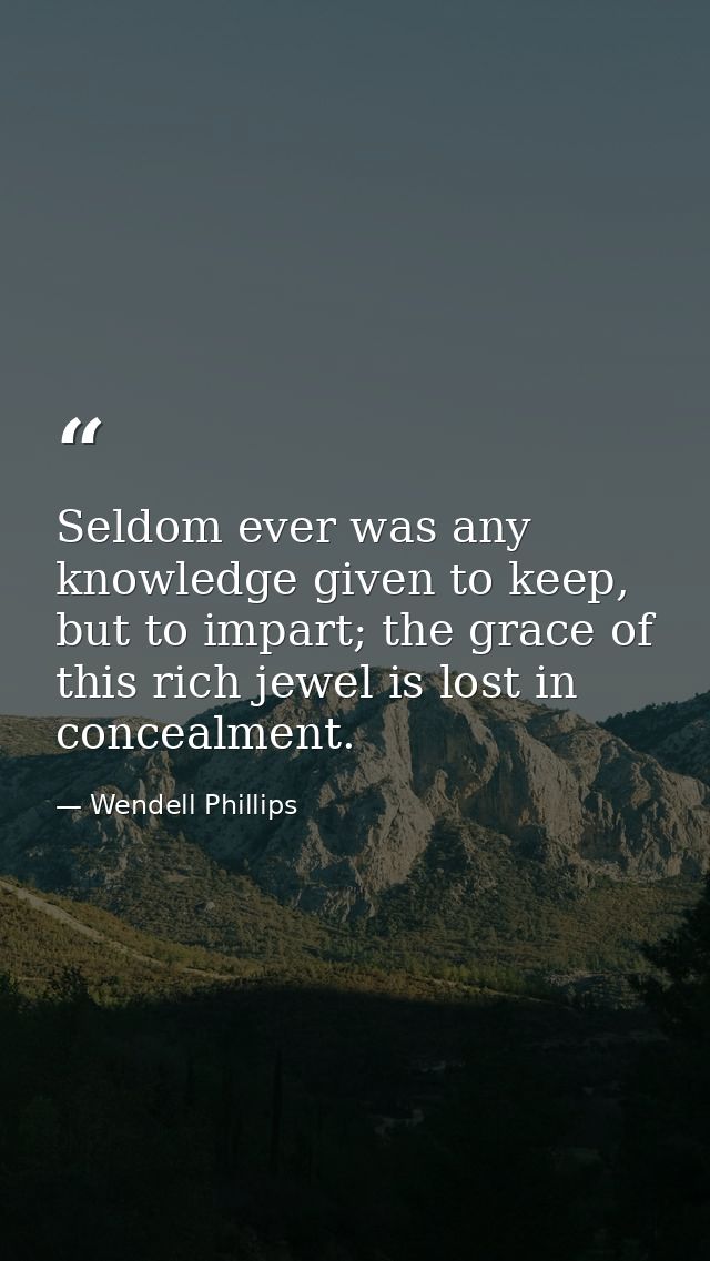 Seldom ever was any knowledge given to keep, but to impart; the grace of this rich jewel is lost in concealment. — Wendell Phillips
