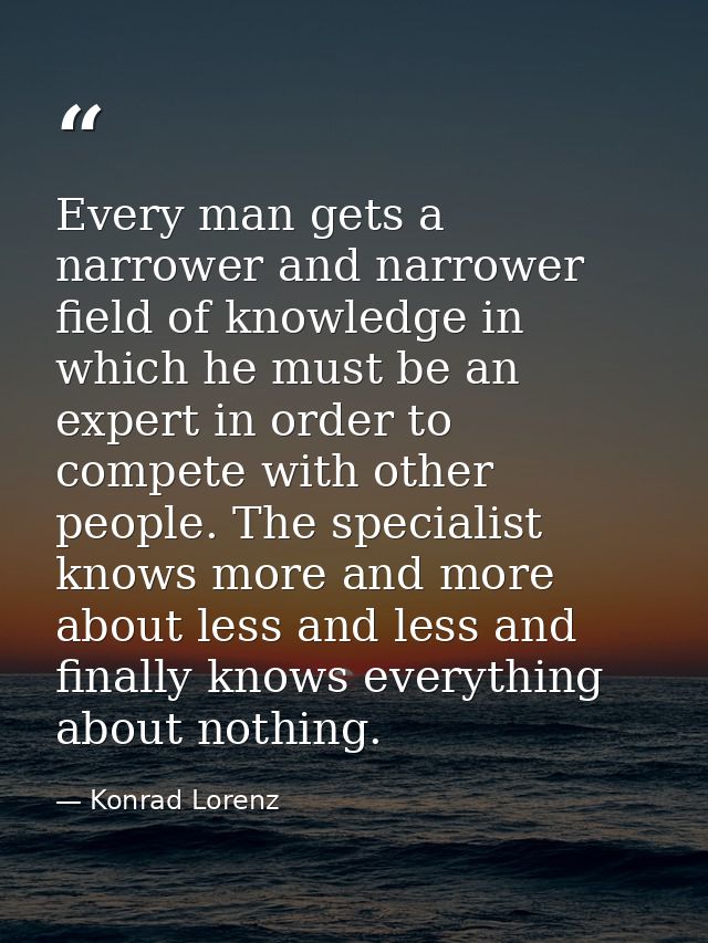 Every man gets a narrower and narrower field of knowledge in which he must be an expert in order to compete with other p — Konrad Lorenz
