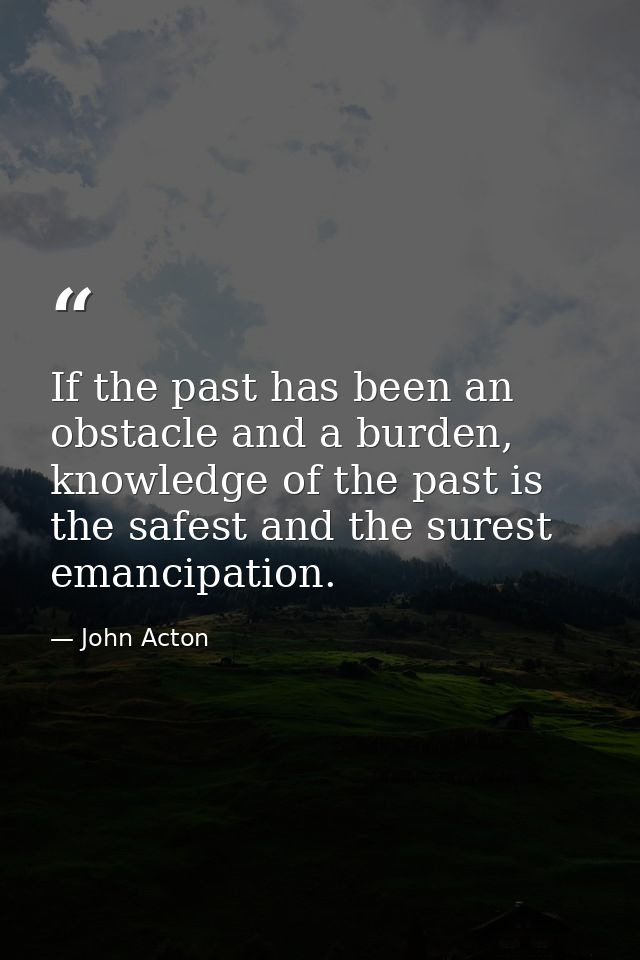 If the past has been an obstacle and a burden, knowledge of the past is the safest and the surest emancipation. — John Acton
