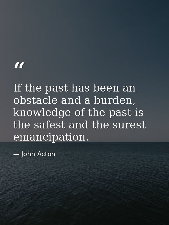 If the past has been an obstacle and a burden, knowledge of the past is the safest and the surest emancipation. — John Acton