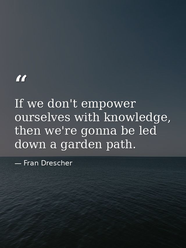If we don't empower ourselves with knowledge, then we're gonna be led down a garden path. — Fran Drescher